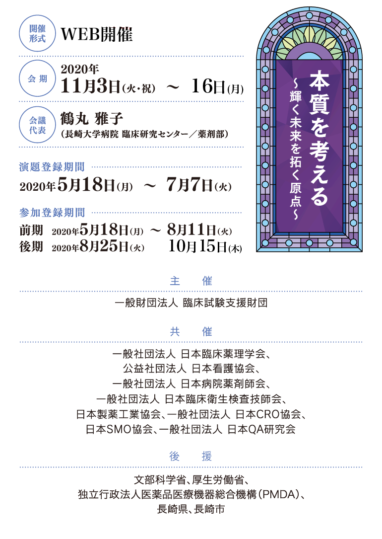 開催形式:WEB開催、会期:2020年11月3日(火)・11月16日(月)、会議代表:鶴丸 雅子(長崎大学病院 臨床研究センター/薬剤部)、演題登録期間:2020年5月18日(月)~6月26日(金)、参加登録期間:2020年5月18日(月)~7月31日(金)、主催:一般財団法人 臨床試験支援財団、共催:一般社団法人 日本臨床薬理学会、公益社団法人 日本看護協会、一般社団法人 日本病院薬剤師会、一般社団法人 日本臨床衛生検査技師会、日本製薬工業協会、一般社団法人 日本CRO協会、日本SMO協会、一般社団法人 日本QA研究会、後援:文部科学省(申請中)、厚生労働省(申請中)、独立行政法人医薬品医療機器総合機構(PMDA)、長崎県、長崎市