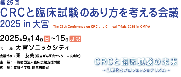 第25回 CRCと臨床試験のあり方を考える会議 2025 in 大宮会期：2025年9月14日（日）・15日（月・祝）
会場：大宮ソニックシティ
会議代表：秦　友美（国立がん研究センター中央病院）
主催：一般財団法人臨床試験支援財団
後援：文部科学省、厚生労働省