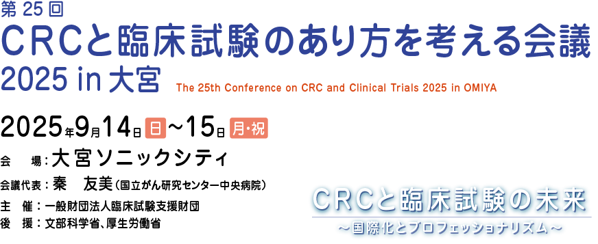 第25回 CRCと臨床試験のあり方を考える会議 2025 in 大宮会期：2025年9月14日（日）・15日（月・祝）
会場：大宮ソニックシティ
会議代表：秦　友美（国立がん研究センター中央病院）
主催：一般財団法人臨床試験支援財団
後援：文部科学省、厚生労働省